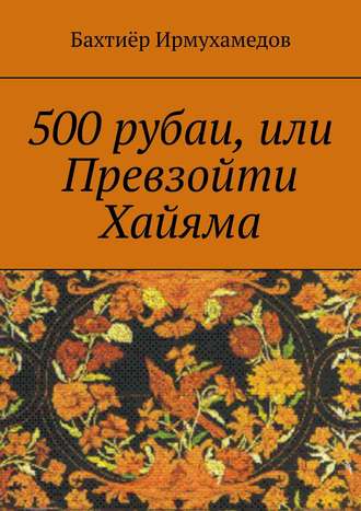 Бахтиёр Ирмухамедов, 500 рубаи, или Превзойти Хайяма