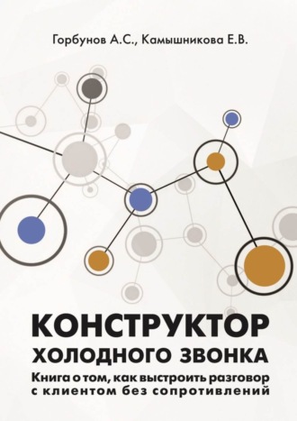 А. Горбунов, Е. Камышникова, Конструктор холодного звонка. Книга о том, как выстроить разговор с клиентом без сопротивлений