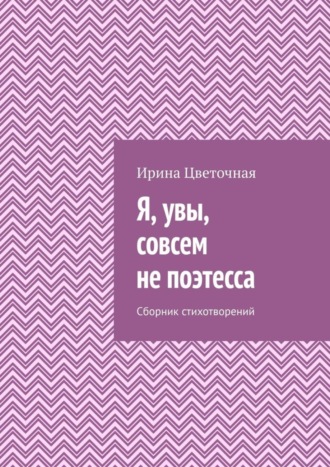 Ирина Цветочная, Я, увы, совсем не поэтесса. Сборник стихотворений