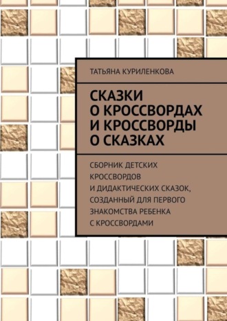 Татьяна Куриленкова, Сказки о кроссвордах и кроссворды о сказках. Сборник детских кроссвордов и дидактических сказок, созданный для первого знакомства ребенка с кроссвордами