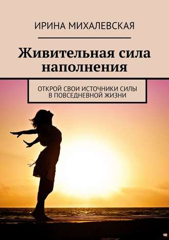 Ирина Михалевская, Живительная сила наполнения. Открой свои источники силы в повседневной жизни