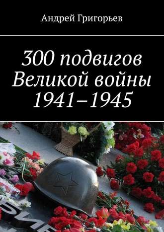 Андрей Григорьев, 300 подвигов Великой войны 1941–1945
