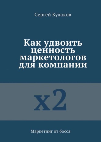Как удвоить ценность маркетологов для компании. Маркетинг от босса Сергей Кулаков, Как удвоить ценность маркетологов для компании. Маркетинг от босса