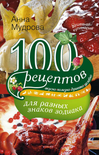 Анна Мудрова, 100 рецептов для разных знаков зодиака. Вкусно, полезно, душевно, целебно