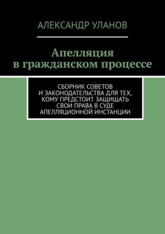 Александр Уланов, Апелляция в гражданском процессе. Сборник советов и законодательства для тех, кому предстоит защищать свои права в суде апелляционной инстанции