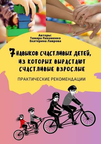 Тамара Пахоменко, Екатерина Лаврова, 7 навыков счастливых детей, из которых вырастают счастливые взрослые. Практические рекомендации