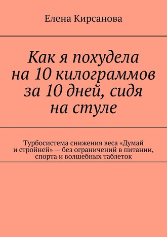 Елена Кирсанова, Как я похудела на 10 килограммов за 10 дней, сидя на стуле. Турбосистема снижения веса «Думай и стройней» – без ограничений в питании, спорта и волшебных таблеток