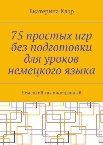 Екатерина Клэр, 75 простых игр без подготовки для уроков немецкого языка. Немецкий как иностранный