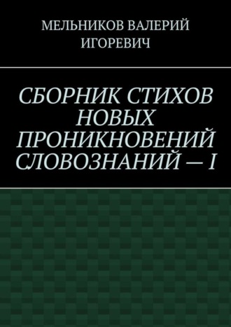 ВАЛЕРИЙ МЕЛЬНИКОВ, СБОРНИК СТИХОВ НОВЫХ ПРОНИКНОВЕНИЙ СЛОВОЗНАНИЙ – I