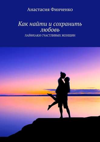Анастасия Финченко, Как найти и сохранить любовь. Лайфхаки счастливых женщин