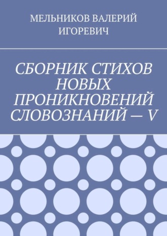 ВАЛЕРИЙ МЕЛЬНИКОВ, СБОРНИК СТИХОВ НОВЫХ ПРОНИКНОВЕНИЙ СЛОВОЗНАНИЙ – V