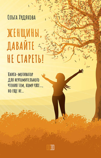Ольга Худякова, Женщины, давайте не стареть! Книга-мотиватор для неутомительного чтения тем, кому уже…, но еще не…
