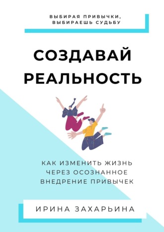 Ирина Захарьина, Создавай реальность. Как изменить жизнь через осознанное внедрение привычек