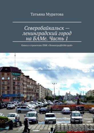 Татьяна Муратова, Северобайкальск – ленинградский город на БАМе. Часть 1. Книга о строителях ПМК «ЛенинградБАМстрой»