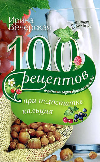 Ирина Вечерская, 100 рецептов при недостатке кальция. Вкусно, полезно, душевно, целебно