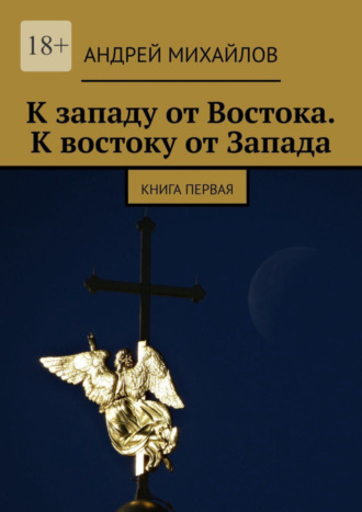 Андрей Михайлов, К западу от Востока. К востоку от Запада. Книга первая