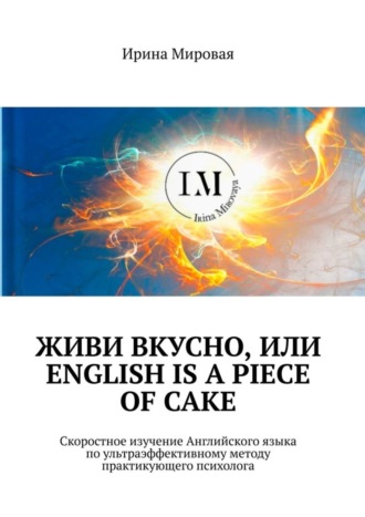 Ирина Мировая, Живи вкусно, или English is a piece of cake. Скоростное изучение Английского языка по ультраэффективному методу практикующего психолога