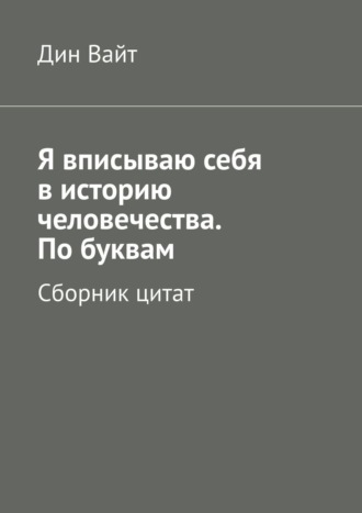 Дин Вайт, Я вписываю себя в историю человечества. По буквам. Сборник цитат