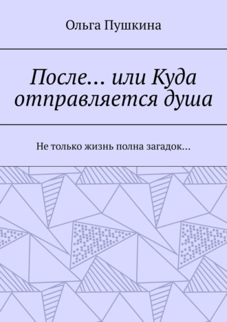 Ольга Пушкина, После… или Куда отправляется душа. Не только жизнь полна загадок…