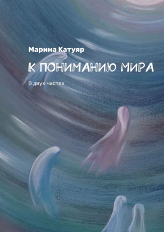 Марина Катуяр, К ПОНИМАНИЮ МИРА. В двух частях