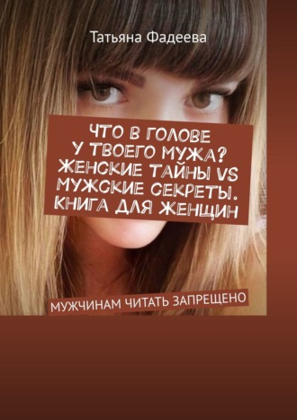 Татьяна Фадеева, Что в голове у твоего мужа? Женские тайны VS Мужские секреты. Книга для женщин. МУЖЧИНАМ ЧИТАТЬ ЗАПРЕЩЕНО