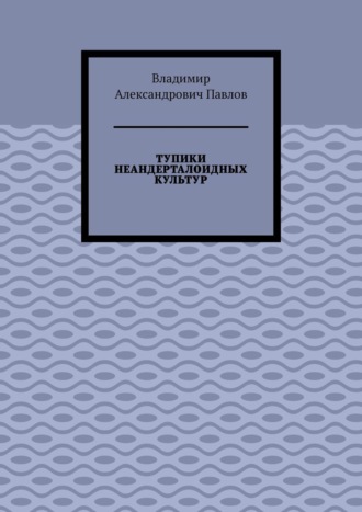 Владимир Павлов, ТУПИКИ НЕАНДЕРТАЛОИДНЫХ КУЛЬТУР