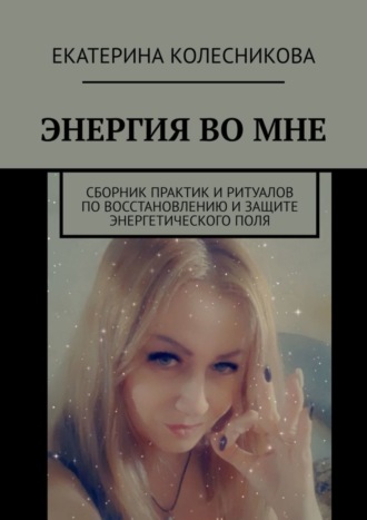 Екатерина Колесникова, ЭНЕРГИЯ ВО МНЕ. Сборник практик и ритуалов по восстановлению и защите энергетического поля