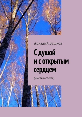 Аркадий Башков, С душой и с открытым сердцем. (мысли в стихах)