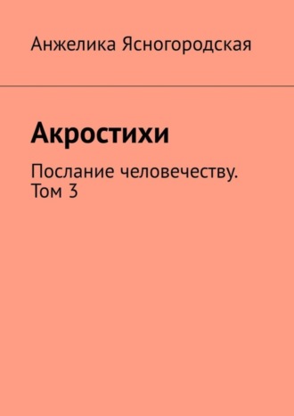 Анжелика Ясногородская, Акростихи. Послание человечеству. Том 3