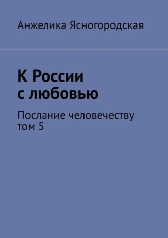 Анжелика Ясногородская, К России с любовью. Послание человечеству. Том 5