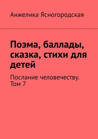 Анжелика Ясногородская, Поэма, баллады, сказка, стихи для детей. Послание человечеству. Том 7