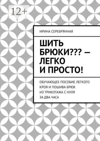 Ирина Серебрянная, Шить брюки??? – Легко и просто! Обучающее пособие легкого кроя и пошива брюк из трикотажа с нуля за два часа