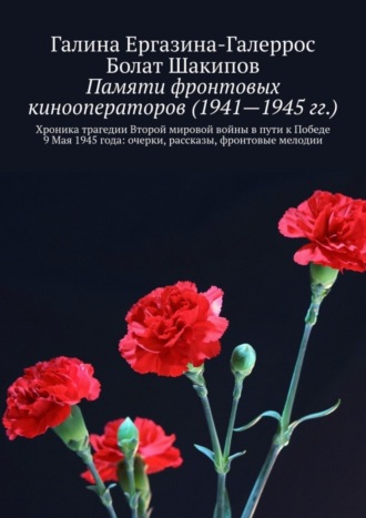 Болат Шакипов, Галина Ергазина-Галеррос, Памяти фронтовых кинооператоров (1941—1945 гг.). Хроника трагедии Второй мировой войны в пути к Победе 9 Мая 1945 года: очерки, рассказы, фронтовые мелодии