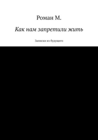 Роман М., Как нам запретили жить. Записки из будущего