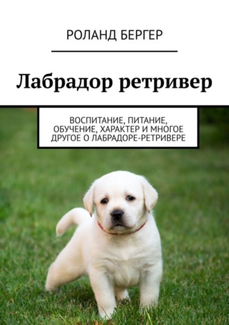 Pоланд Бергер, Лабрадор ретривер. Воспитание, питание, обучение, характер и многое другое о лабрадоре-ретривере