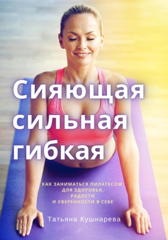 Татьяна Кушнарева, Сияющая, сильная, гибкая. Как заниматься пилатесом для здоровья, радости и уверенности в себе