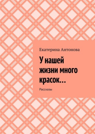 Екатерина Антонова, У нашей жизни много красок… Рассказы