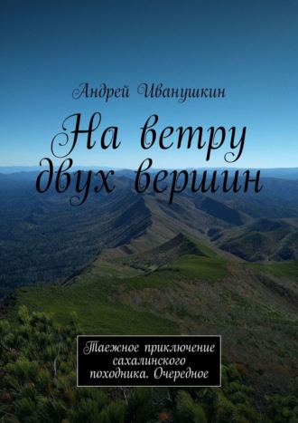 Андрей Иванушкин, На ветру двух вершин. Таежное приключение сахалинского походника. Очередное