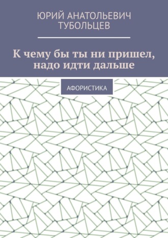 Юрий Тубольцев, К чему бы ты ни пришел, надо идти дальше. Афористика