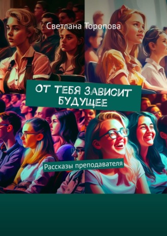 Светлана Торопова, От тебя зависит будущее. Рассказы преподавателя. Невыдуманные истории