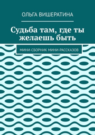 Ольга Вишератина, Судьба там, где ты желаешь быть. Мини-сборник мини-рассказов