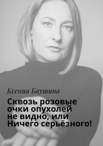 Ксения Баушина, Сквозь розовые очки опухолей не видно, или Ничего серьёзного!