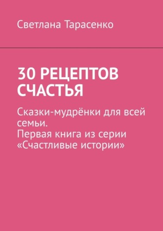 Светлана Тарасенко, 30 рецептов счастья. Сказки-мудрёнки для всей семьи. Первая книга из серии «Счастливые истории»