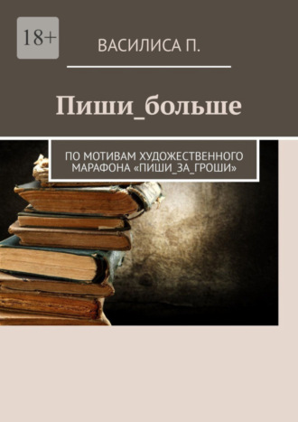 Василиса П., Пиши_больше. По мотивам художественного марафона «Пиши_за_гроши»