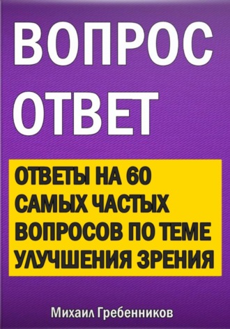Вопрос – ответ. Ответы на 60 самых частых вопросов по теме улучшения зрения Михаил Гребенников, Вопрос – ответ. Ответы на 60 самых частых вопросов по теме улучшения зрения