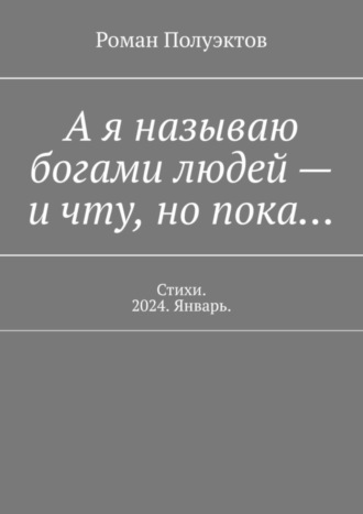 А я называю богами людей – и чту, но пока… Стихи. 2024. Январь. Роман Полуэктов, А я называю богами людей – и чту, но пока… Стихи. 2024. Январь.