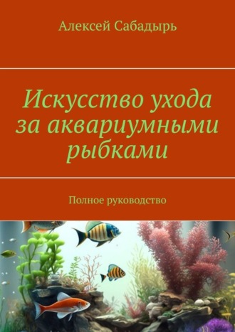 Алексей Сабадырь, Искусство ухода за аквариумными рыбками. Полное руководство