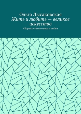 Жить и любить – великое искусство. Сборник стихов о вере и любви Ольга Лысаковская, Жить и любить – великое искусство. Сборник стихов о вере и любви