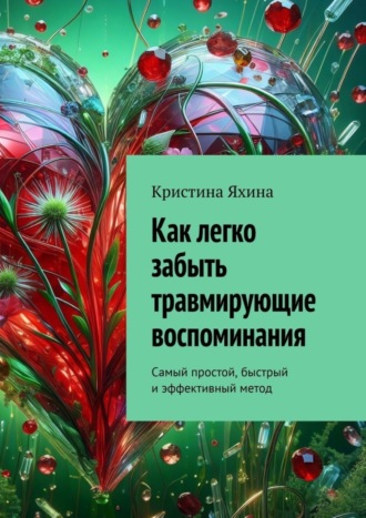 Как легко забыть травмирующие воспоминания. Самый простой, быстрый и эффективный метод Кристина Яхина, Как легко забыть травмирующие воспоминания. Самый простой, быстрый и эффективный метод