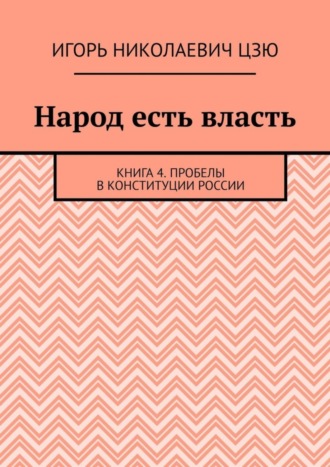 Народ есть власть. Книга 4. Пробелы в Конституции России Игорь Цзю, Народ есть власть. Книга 4. Пробелы в Конституции России